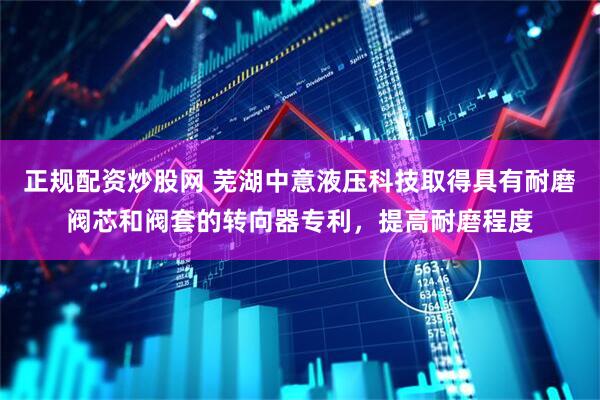 正规配资炒股网 芜湖中意液压科技取得具有耐磨阀芯和阀套的转向器专利，提高耐磨程度