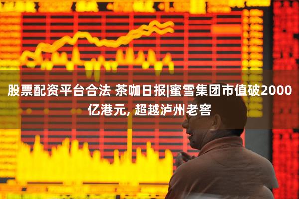 股票配资平台合法 茶咖日报|蜜雪集团市值破2000亿港元, 超越泸州老窖