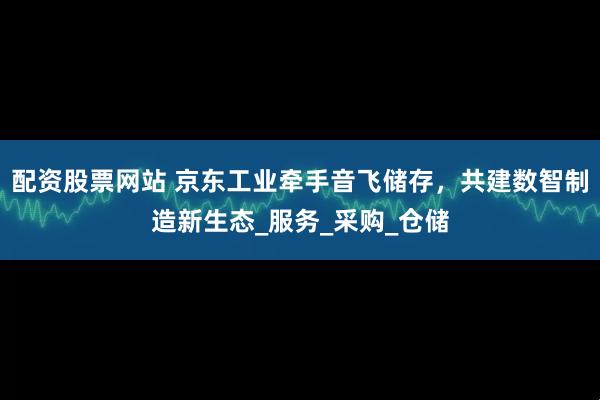 配资股票网站 京东工业牵手音飞储存，共建数智制造新生态_服务_采购_仓储