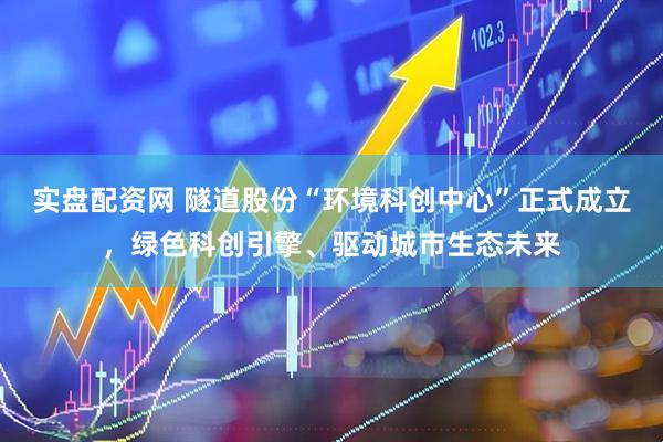 实盘配资网 隧道股份“环境科创中心”正式成立，绿色科创引擎、驱动城市生态未来