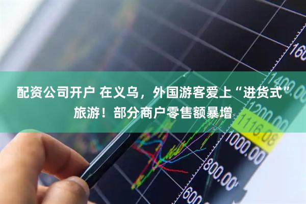 配资公司开户 在义乌，外国游客爱上“进货式”旅游！部分商户零售额暴增