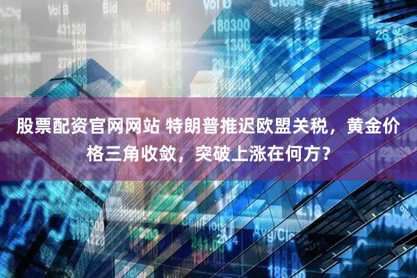 股票配资官网网站 特朗普推迟欧盟关税，黄金价格三角收敛，突破上涨在何方？