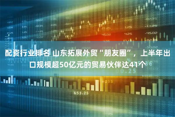 配资行业排名 山东拓展外贸“朋友圈”，上半年出口规模超50亿元的贸易伙伴达41个