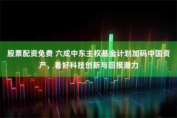 股票配资免费 六成中东主权基金计划加码中国资产，看好科技创新与回报潜力