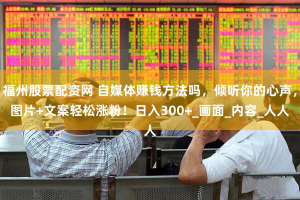 福州股票配资网 自媒体赚钱方法吗，倾听你的心声，图片+文案轻松涨粉！日入300+_画面_内容_人人