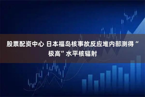 股票配资中心 日本福岛核事故反应堆内部测得“极高”水平核辐射