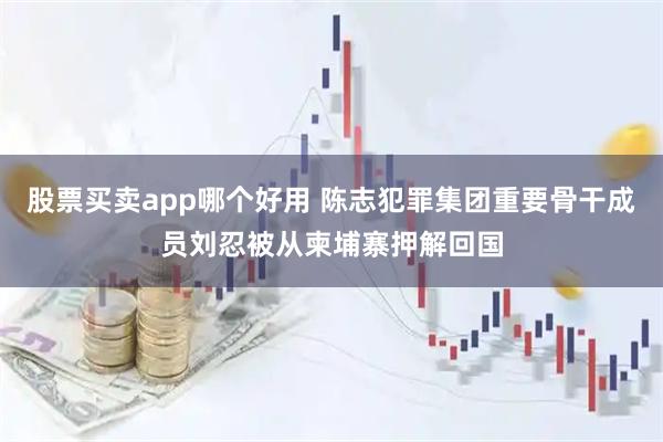 股票买卖app哪个好用 陈志犯罪集团重要骨干成员刘忍被从柬埔寨押解回国