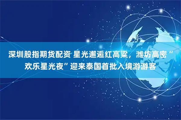 深圳股指期货配资 星光邂逅红高粱，潍坊高密“欢乐星光夜”迎来泰国首批入境游游客