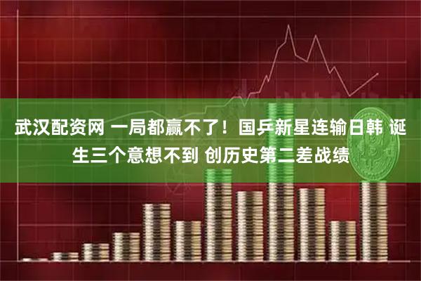 武汉配资网 一局都赢不了！国乒新星连输日韩 诞生三个意想不到 创历史第二差战绩