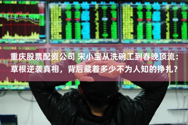 重庆股票配资公司 宋小宝从洗碗工到春晚顶流：草根逆袭真相，背后藏着多少不为人知的挣扎？
