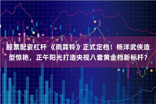 股票配资杠杆 《雨霖铃》正式定档！杨洋武侠造型惊艳，正午阳光打造央视八套黄金档新标杆？